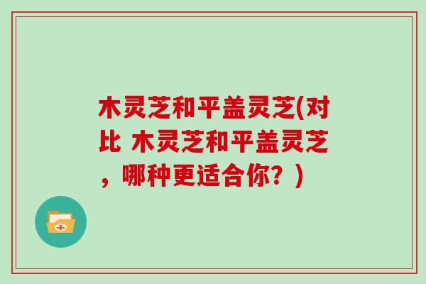 木灵芝和平盖灵芝(对比 木灵芝和平盖灵芝,哪种更适合你?)