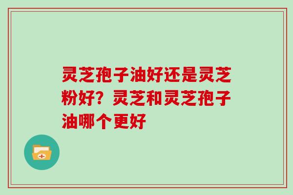 灵芝孢子油好还是灵芝粉好?灵芝和灵芝孢子油哪个更好