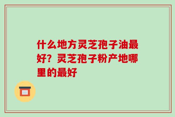 什么地方灵芝孢子油最好?灵芝孢子粉产地哪里的最好