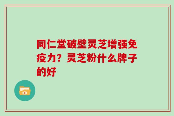 同仁堂破壁灵芝增强免疫力?灵芝粉什么牌子的好