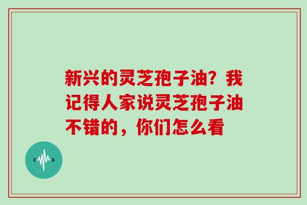 新兴的灵芝孢子油？我记得人家说灵芝孢子油不错的，你们怎么看