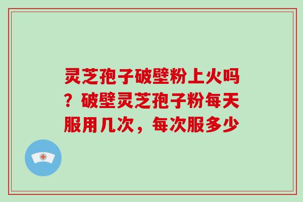 灵芝孢子破壁粉上火吗?破壁灵芝孢子粉每天服用几次,每次服多少