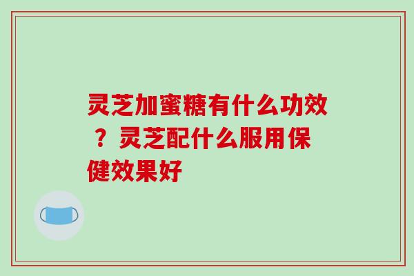 灵芝加蜜糖有什么功效 ?灵芝配什么服用保健效果好