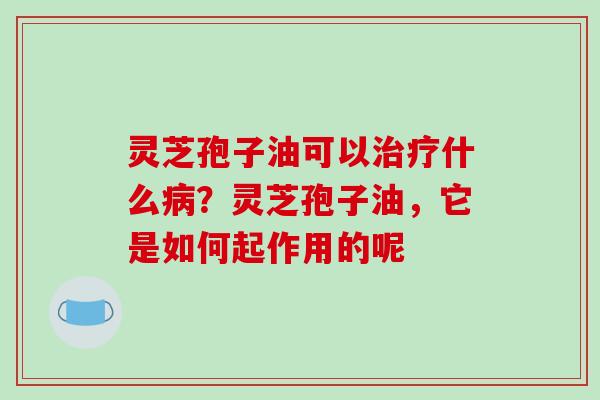 灵芝孢子油可以治疗什么病?灵芝孢子油,它是如何起作用的呢