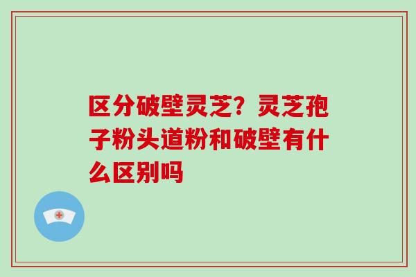 区分破壁灵芝?灵芝孢子粉头道粉和破壁有什么区别吗