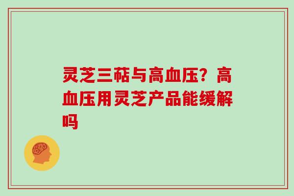 灵芝三萜与高血压?高血压用灵芝产品能缓解吗