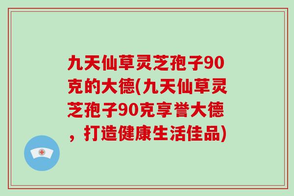 九天仙草灵芝孢子90克的大德(九天仙草灵芝孢子90克享誉大德，打造健康生活佳品)