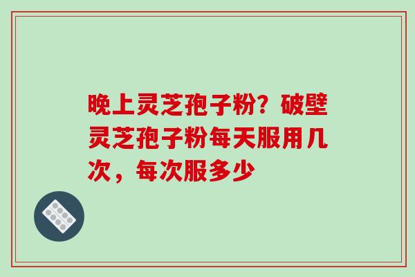 晚上灵芝孢子粉？破壁灵芝孢子粉每天服用几次，每次服多少