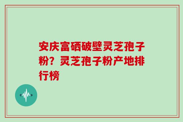 安庆富硒破壁灵芝孢子粉？灵芝孢子粉产地排行榜