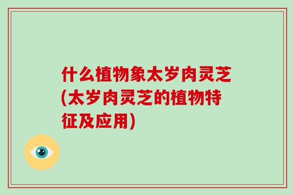 什么植物象太岁肉灵芝(太岁肉灵芝的植物特征及应用)