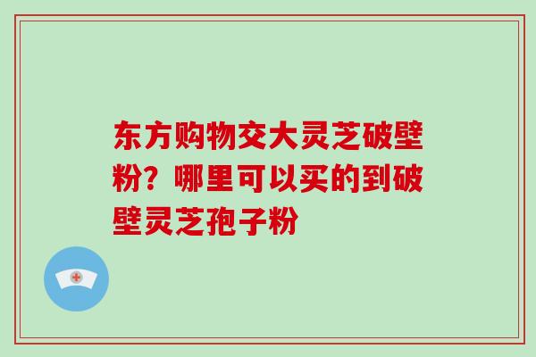 东方购物交大灵芝破壁粉?哪里可以买的到破壁灵芝孢子粉