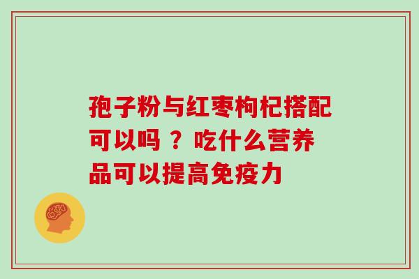 孢子粉与红枣枸杞搭配可以吗 ？吃什么营养品可以提高免疫力