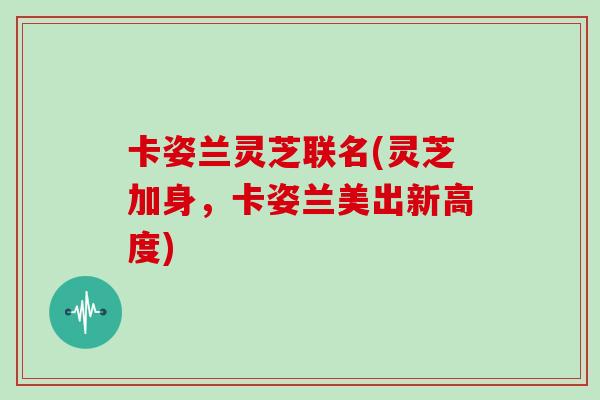 卡姿兰灵芝联名(灵芝加身，卡姿兰美出新高度)