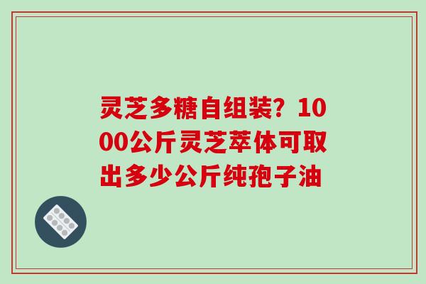 灵芝多糖自组装?1000公斤灵芝萃体可取出多少公斤纯孢子油
