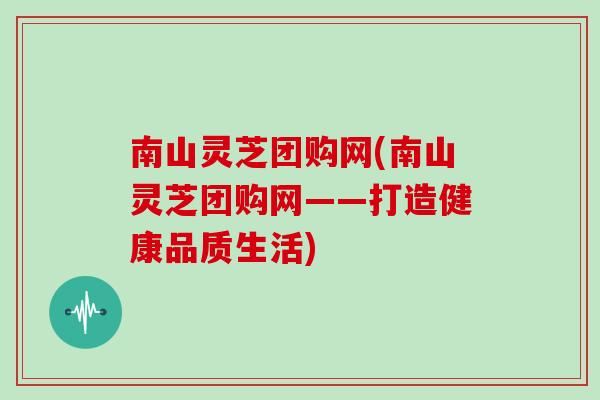 南山灵芝团购网(南山灵芝团购网——打造健康品质生活)