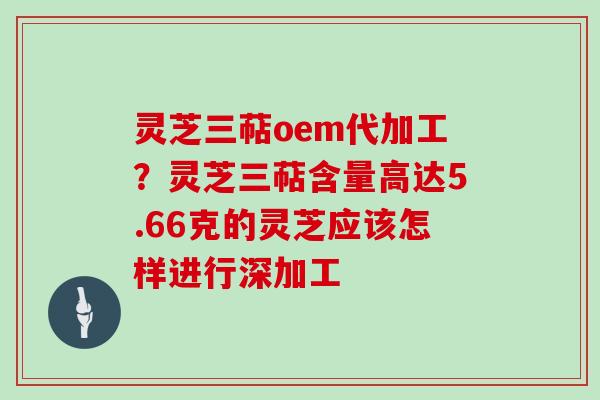灵芝三萜oem代加工?灵芝三萜含量高达5.66克的灵芝应该怎样进行深加工