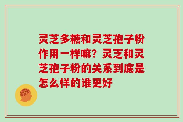 灵芝多糖和灵芝孢子粉作用一样嘛?灵芝和灵芝孢子粉的关系到底是怎么样的谁更好