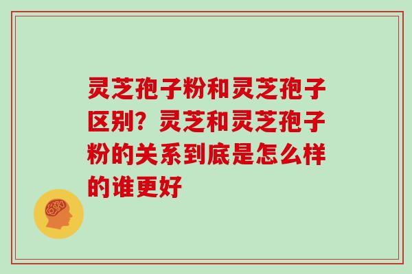灵芝孢子粉和灵芝孢子区别？灵芝和灵芝孢子粉的关系到底是怎么样的谁更好