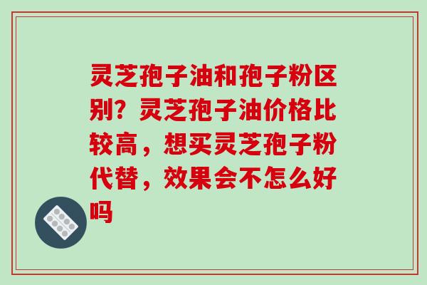 灵芝孢子油和孢子粉区别?灵芝孢子油价格比较高,想买灵芝孢子粉代替,效果会不怎么好吗