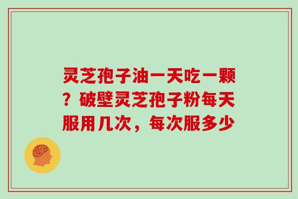 灵芝孢子油一天吃一颗？破壁灵芝孢子粉每天服用几次，每次服多少
