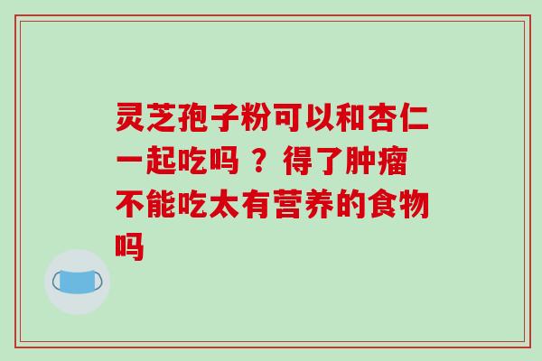 灵芝孢子粉可以和杏仁一起吃吗 ?得了肿瘤不能吃太有营养的食物吗