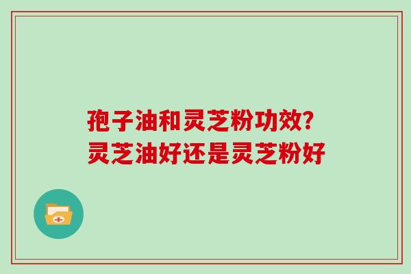 孢子油和灵芝粉功效？灵芝油好还是灵芝粉好