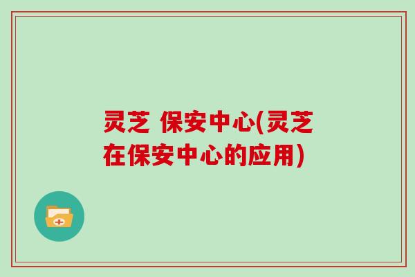 灵芝 保安中心(灵芝在保安中心的应用)