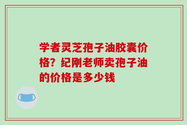 学者灵芝孢子油胶囊价格？纪刚老师卖孢子油的价格是多少钱