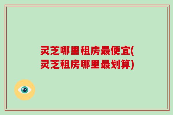 灵芝哪里租房最便宜(灵芝租房哪里最划算)