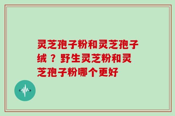 灵芝孢子粉和灵芝孢子绒 ?野生灵芝粉和灵芝孢子粉哪个更好