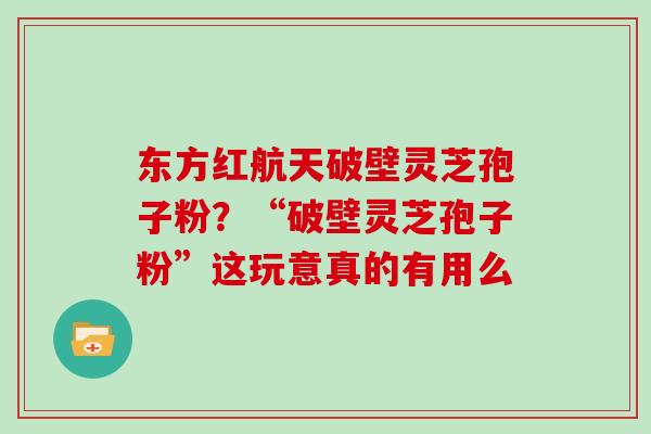 东方红航天破壁灵芝孢子粉？“破壁灵芝孢子粉”这玩意真的有用么