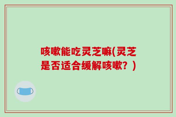 咳嗽能吃灵芝嘛(灵芝是否适合缓解咳嗽?)