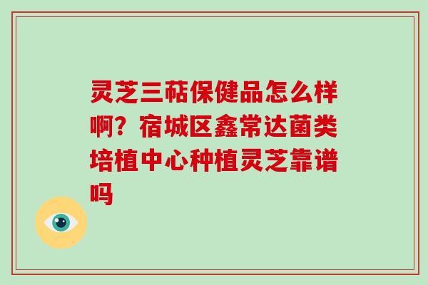 灵芝三萜保健品怎么样啊？宿城区鑫常达菌类培植中心种植灵芝靠谱吗