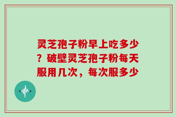 灵芝孢子粉早上吃多少？破壁灵芝孢子粉每天服用几次，每次服多少