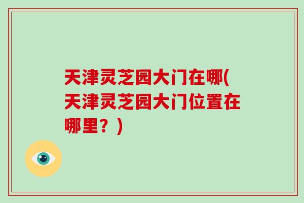天津灵芝园大门在哪(天津灵芝园大门位置在哪里?)