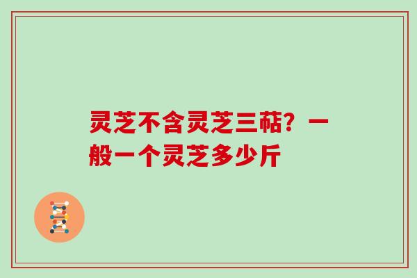 灵芝不含灵芝三萜?一般一个灵芝多少斤