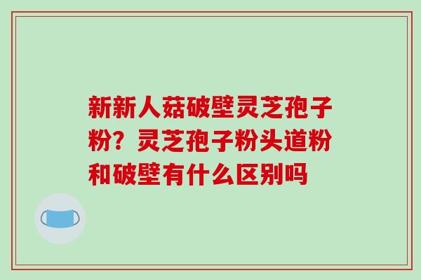 新新人菇破壁灵芝孢子粉？灵芝孢子粉头道粉和破壁有什么区别吗