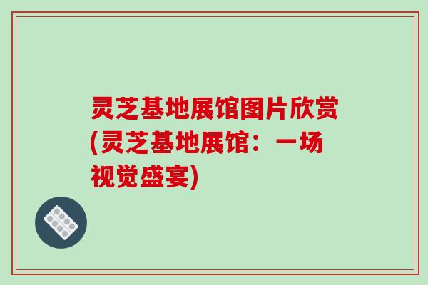 灵芝基地展馆图片欣赏(灵芝基地展馆:一场视觉盛宴)