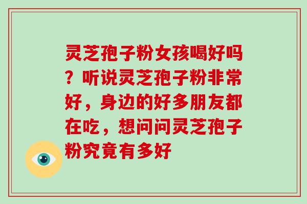 灵芝孢子粉女孩喝好吗？听说灵芝孢子粉非常好，身边的好多朋友都在吃，想问问灵芝孢子粉究竟有多好