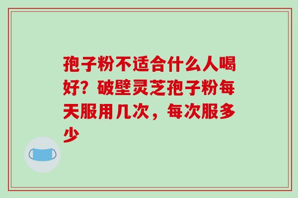 孢子粉不适合什么人喝好?破壁灵芝孢子粉每天服用几次,每次服多少