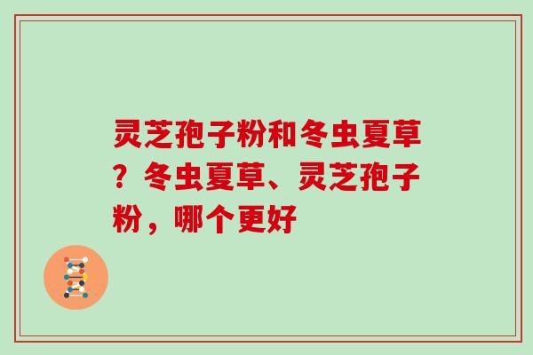 灵芝孢子粉和冬虫夏草?冬虫夏草、灵芝孢子粉,哪个更好