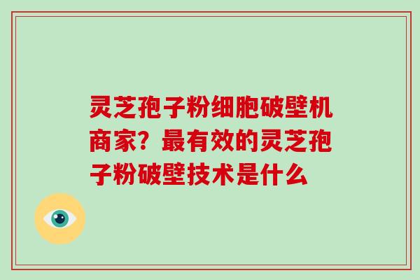 灵芝孢子粉细胞破壁机商家?最有效的灵芝孢子粉破壁技术是什么