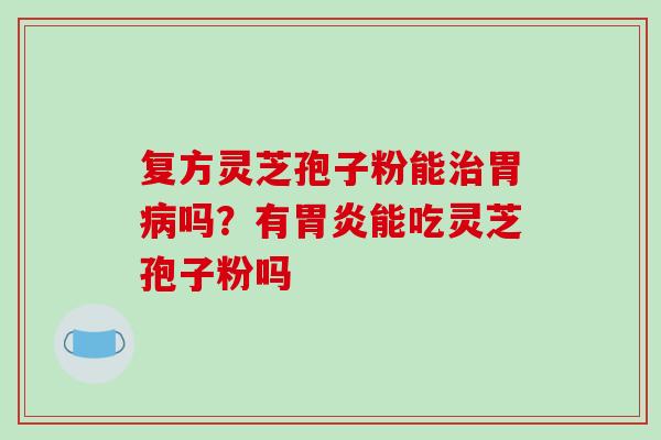 复方灵芝孢子粉能治胃病吗？有胃炎能吃灵芝孢子粉吗