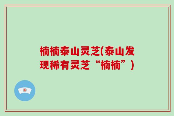 楠楠泰山灵芝(泰山发现稀有灵芝“楠楠”)