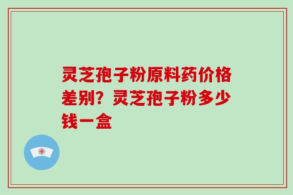 灵芝孢子粉原料药价格差别?灵芝孢子粉多少钱一盒