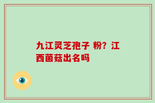 九江灵芝孢子 粉?江西菌菇出名吗