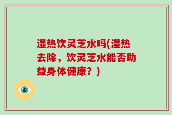 湿热饮灵芝水吗(湿热去除,饮灵芝水能否助益身体健康?)