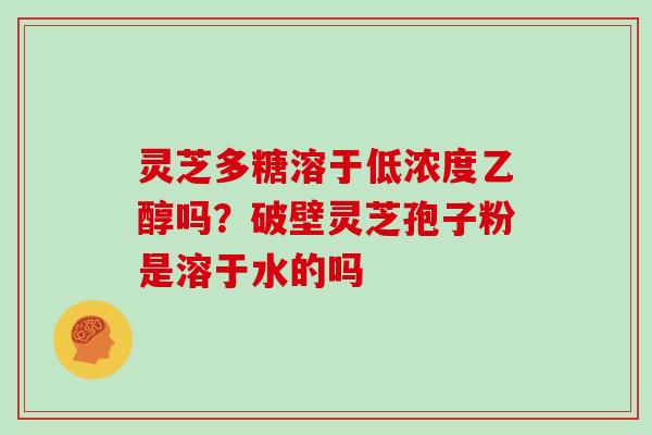 灵芝多糖溶于低浓度乙醇吗?破壁灵芝孢子粉是溶于水的吗