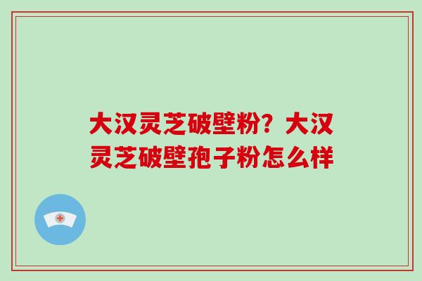 大汉灵芝破壁粉?大汉灵芝破壁孢子粉怎么样