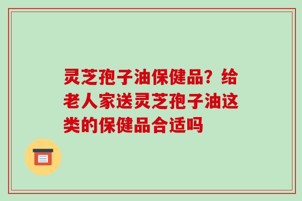 灵芝孢子油保健品?给老人家送灵芝孢子油这类的保健品合适吗